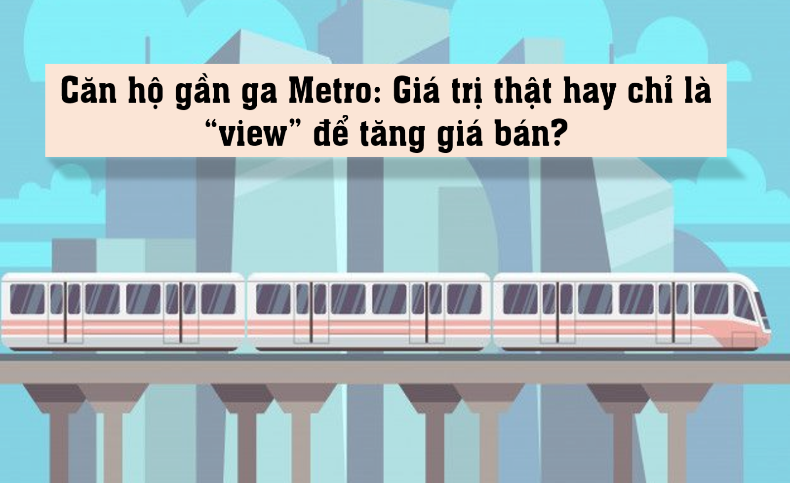 Căn hộ gần ga Metro: Giá trị thật hay chỉ là “view” để tăng giá bán?
